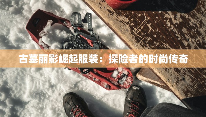 古墓丽影崛起服装：探险者的时尚传奇