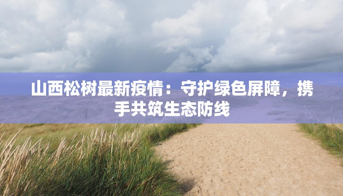 山西松树最新疫情：守护绿色屏障，携手共筑生态防线