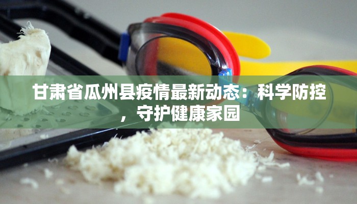 甘肃省瓜州县疫情最新动态：科学防控，守护健康家园