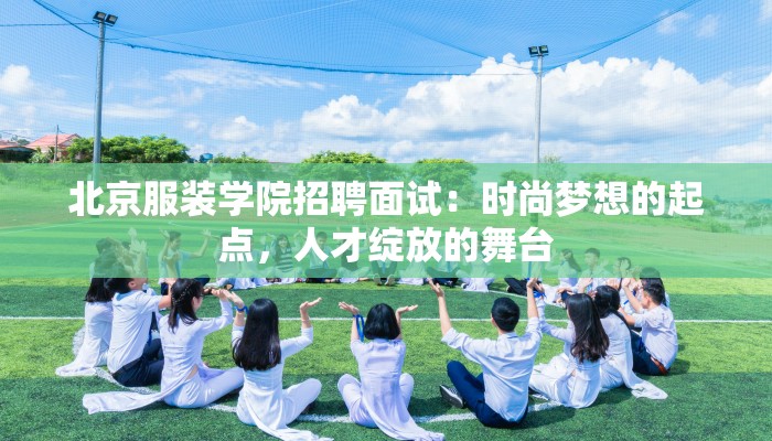 北京服装学院招聘面试：时尚梦想的起点，人才绽放的舞台