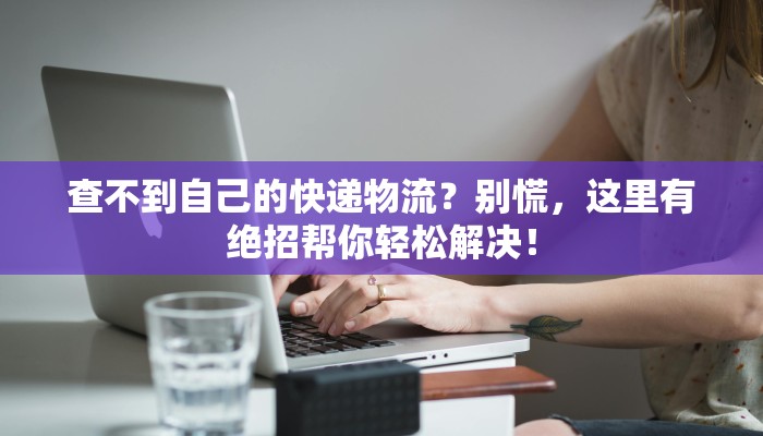 查不到自己的快递物流？别慌，这里有绝招帮你轻松解决！